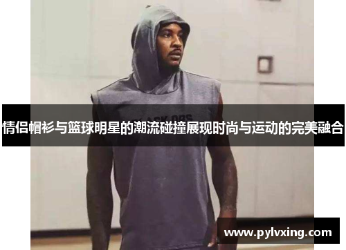情侣帽衫与篮球明星的潮流碰撞展现时尚与运动的完美融合