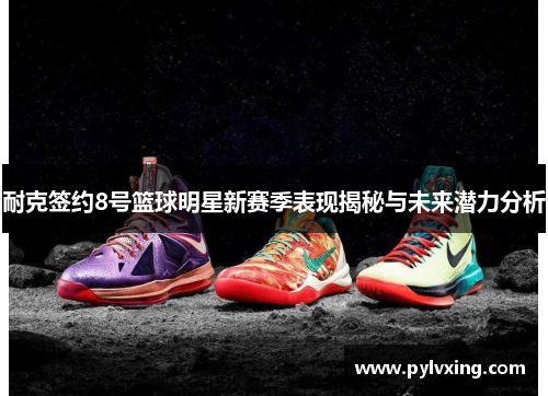 耐克签约8号篮球明星新赛季表现揭秘与未来潜力分析