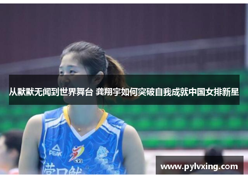 从默默无闻到世界舞台 龚翔宇如何突破自我成就中国女排新星