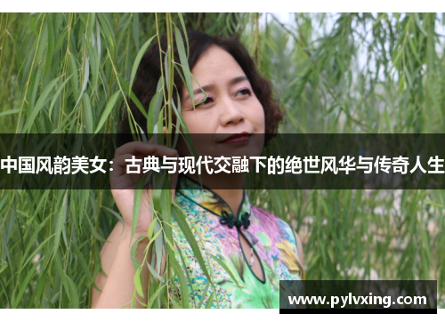 中国风韵美女：古典与现代交融下的绝世风华与传奇人生